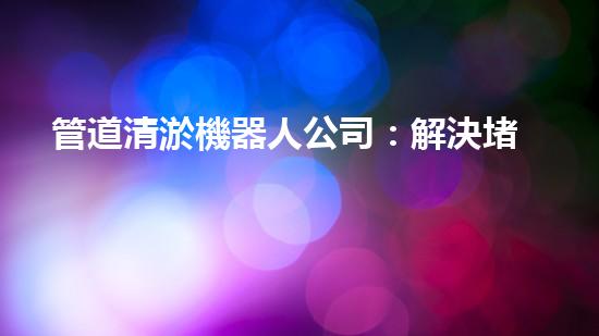 管道清淤機器人公司：解決堵塞難題，暢通無憂！